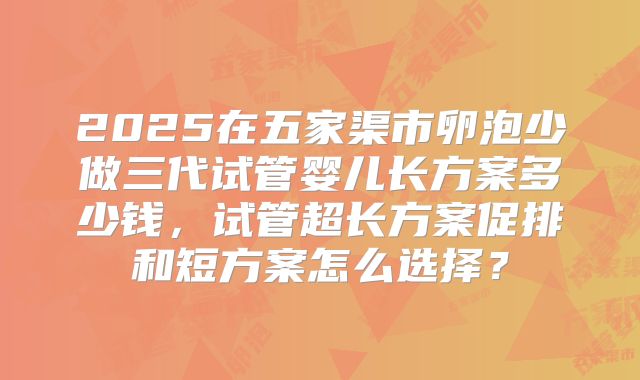 2025在五家渠市卵泡少做三代试管婴儿长方案多少钱，试管超长方案促排和短方案怎么选择？