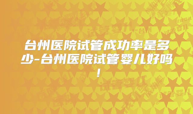 台州医院试管成功率是多少-台州医院试管婴儿好吗！
