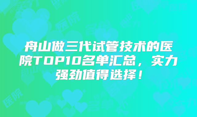 舟山做三代试管技术的医院TOP10名单汇总，实力强劲值得选择！