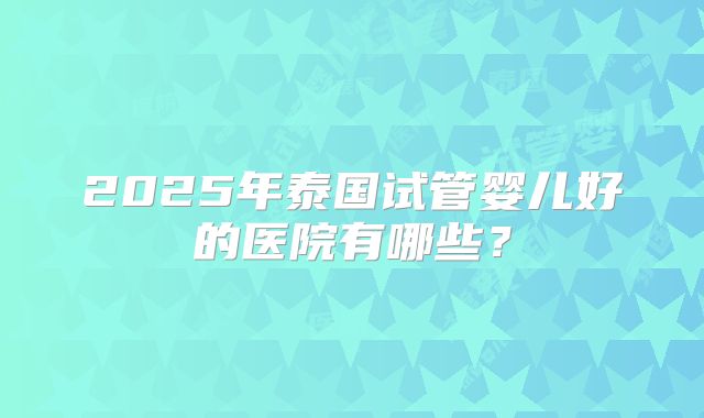 2025年泰国试管婴儿好的医院有哪些？