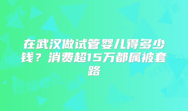 在武汉做试管婴儿得多少钱?消费超15万都属被套路