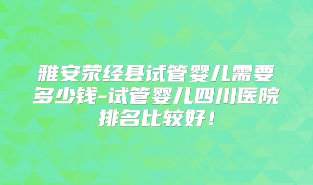 雅安荥经县试管婴儿需要多少钱-试管婴儿四川医院排名比较好！