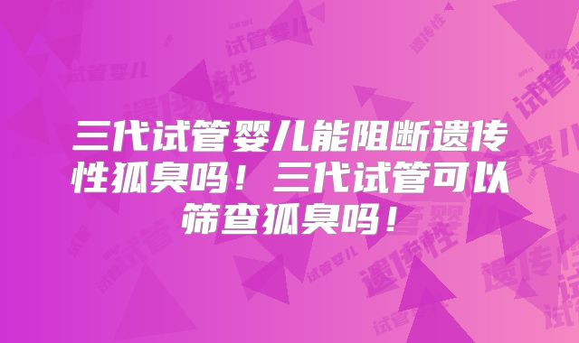 三代试管婴儿能阻断遗传性狐臭吗!三代试管可以筛查狐臭吗!