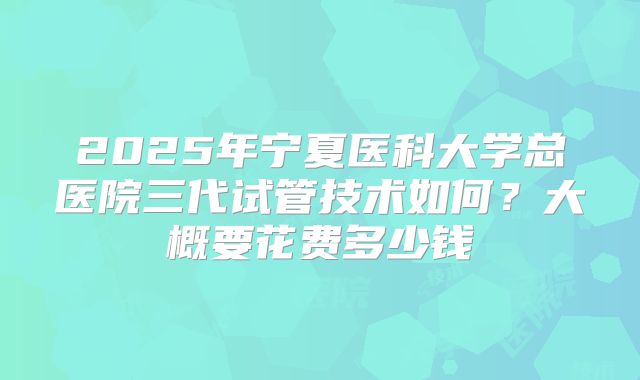 2025年宁夏医科大学总医院三代试管技术如何?大概要花费多少钱