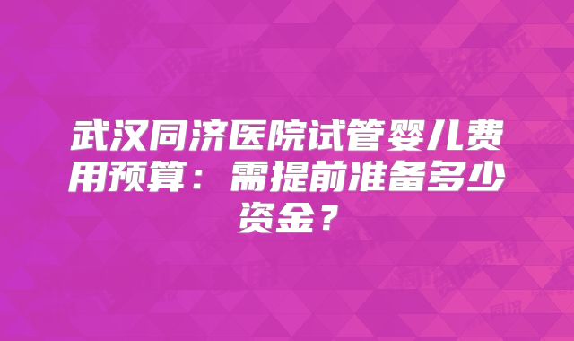 武汉同济医院试管婴儿费用预算：需提前准备多少资金？