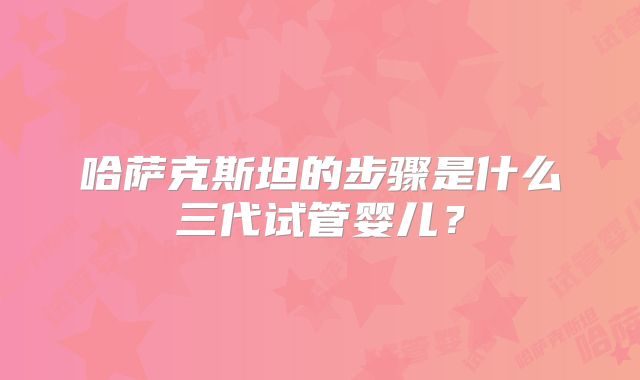 哈萨克斯坦的步骤是什么三代试管婴儿?