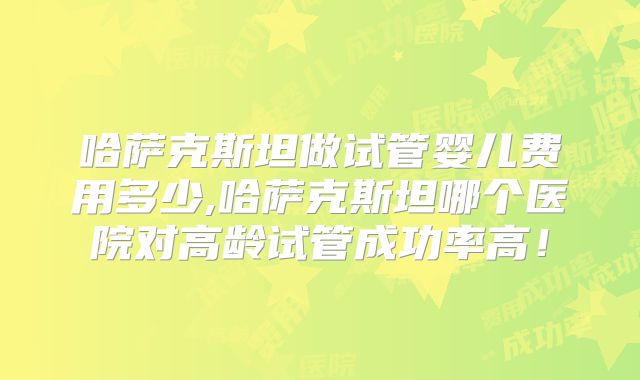 哈萨克斯坦做试管婴儿费用多少,哈萨克斯坦哪个医院对高龄试管成功率高！