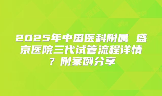 2025年中国医科附属 盛京医院三代试管流程详情?附案例分享