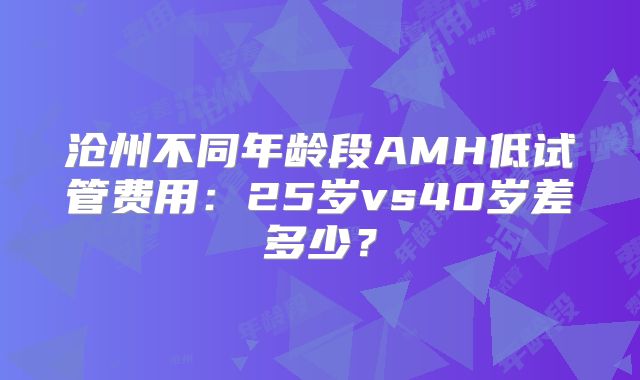 沧州不同年龄段AMH低试管费用：25岁vs40岁差多少？