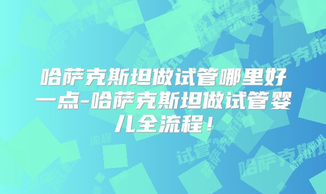哈萨克斯坦做试管哪里好一点-哈萨克斯坦做试管婴儿全流程！