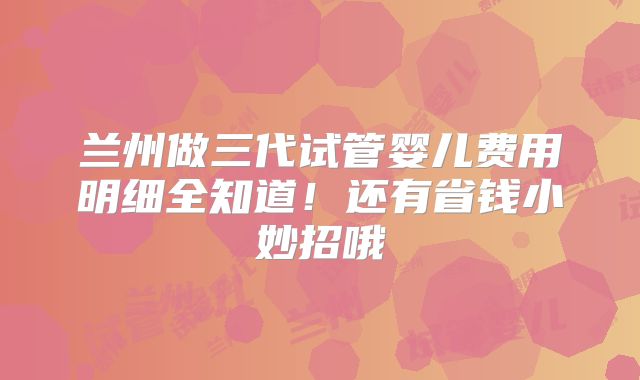 兰州做三代试管婴儿费用明细全知道！还有省钱小妙招哦