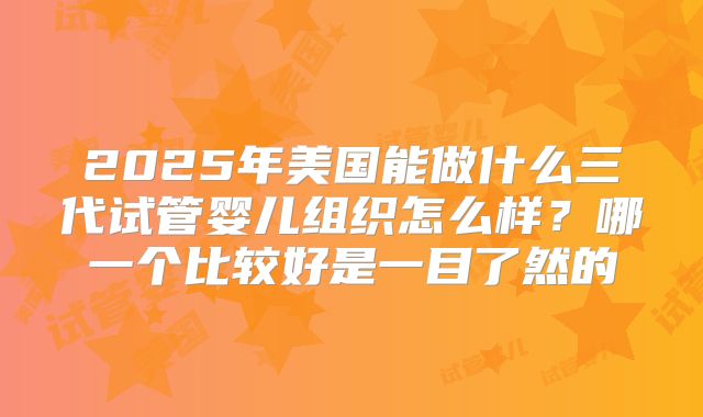 2025年美国能做什么三代试管婴儿组织怎么样？哪一个比较好是一目了然的