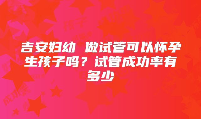 吉安妇幼 做试管可以怀孕生孩子吗?试管成功率有多少