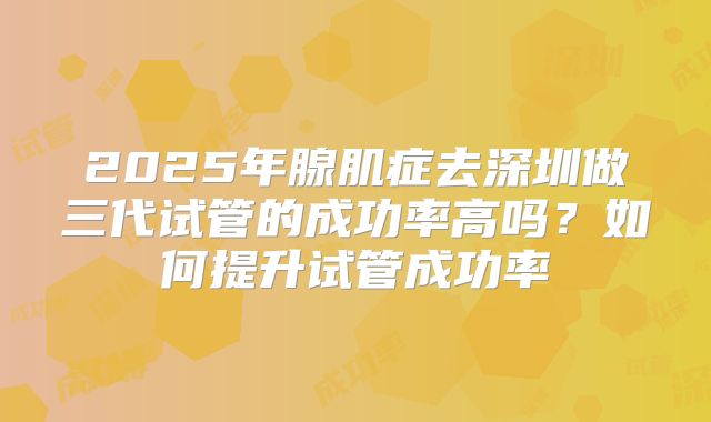 2025年腺肌症去深圳做三代试管的成功率高吗?如何提升试管成功率