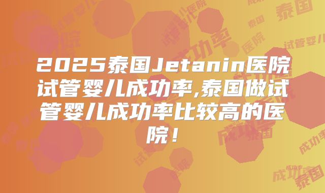 2025泰国Jetanin医院试管婴儿成功率,泰国做试管婴儿成功率比较高的医院！