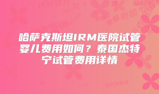 哈萨克斯坦IRM医院试管婴儿费用如何?泰国杰特宁试管费用详情