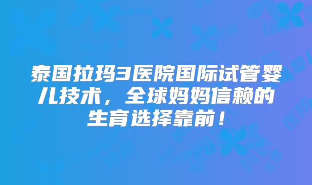 泰国拉玛3医院国际试管婴儿技术，全球妈妈信赖的生育选择靠前！