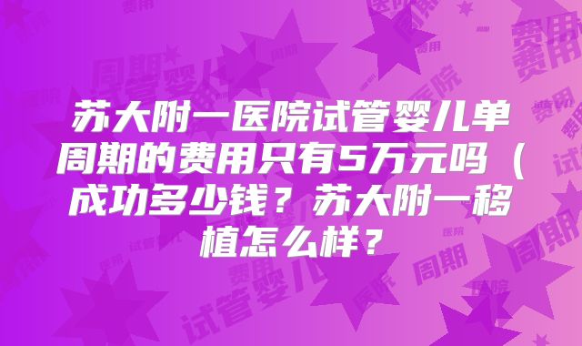 苏大附一医院试管婴儿单周期的费用只有5万元吗（成功多少钱？苏大附一移植怎么样？