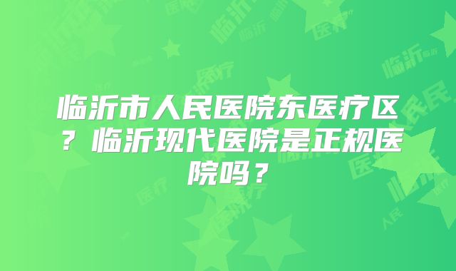 临沂市人民医院东医疗区?临沂现代医院是正规医院吗?