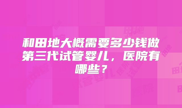 和田地大概需要多少钱做第三代试管婴儿，医院有哪些？