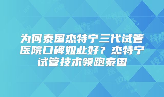 为何泰国杰特宁三代试管医院口碑如此好？杰特宁试管技术领跑泰国