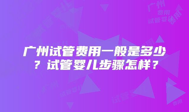 广州试管费用一般是多少?试管婴儿步骤怎样?