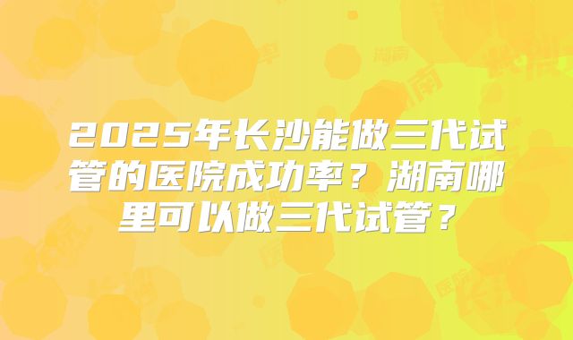 2025年长沙能做三代试管的医院成功率？湖南哪里可以做三代试管？