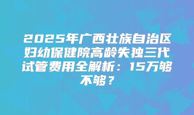 2025年广西壮族自治区妇幼保健院高龄失独三代试管费用全解析：15万够不够？
