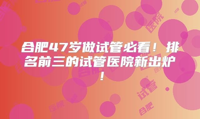 合肥47岁做试管必看！排名前三的试管医院新出炉！