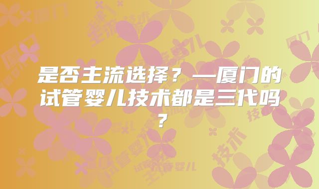 是否主流选择？—厦门的试管婴儿技术都是三代吗？