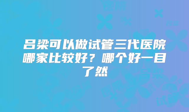 吕梁可以做试管三代医院哪家比较好?哪个好一目了然