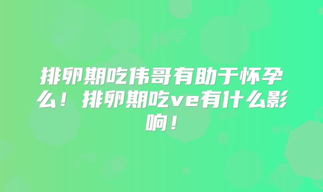排卵期吃伟哥有助于怀孕么!排卵期吃ve有什么影响!