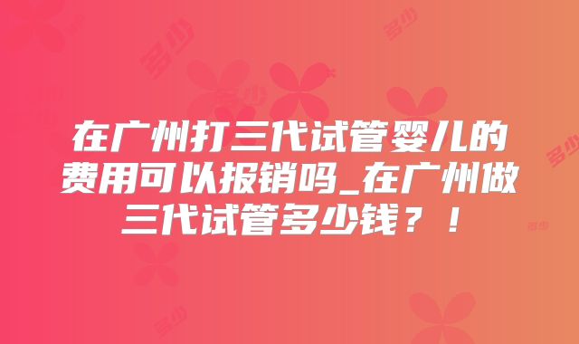 在广州打三代试管婴儿的费用可以报销吗_在广州做三代试管多少钱？！