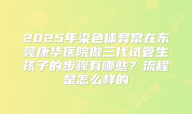 2025年染色体异常在东莞康华医院做三代试管生孩子的步骤有哪些?流程是怎么样的