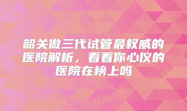 韶关做三代试管最权威的医院解析，看看你心仪的医院在榜上吗