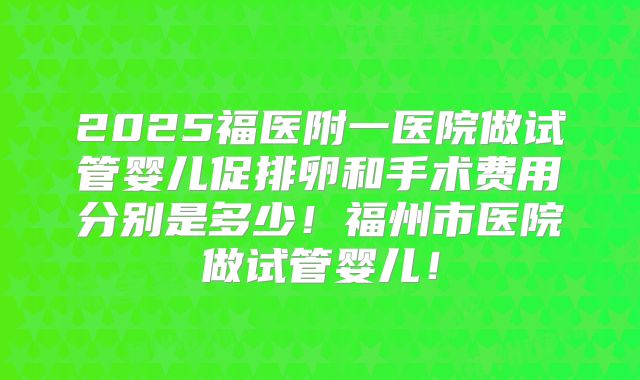 2025福医附一医院做试管婴儿促排卵和手术费用分别是多少!福州市医院做试管婴儿!