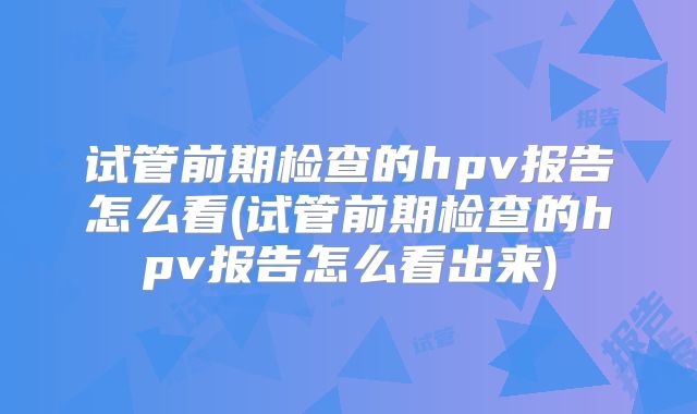 试管前期检查的hpv报告怎么看(试管前期检查的hpv报告怎么看出来)