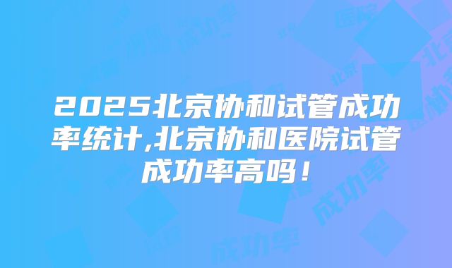 2025北京协和试管成功率统计,北京协和医院试管成功率高吗！