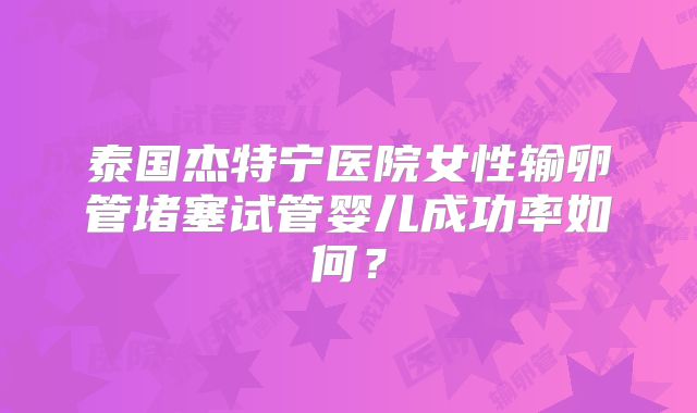 泰国杰特宁医院女性输卵管堵塞试管婴儿成功率如何？