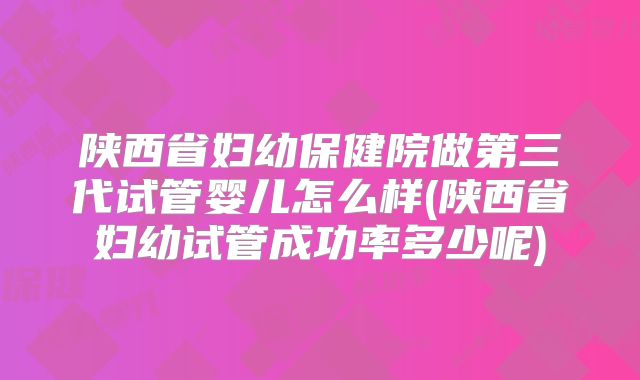 陕西省妇幼保健院做第三代试管婴儿怎么样(陕西省妇幼试管成功率多少呢)
