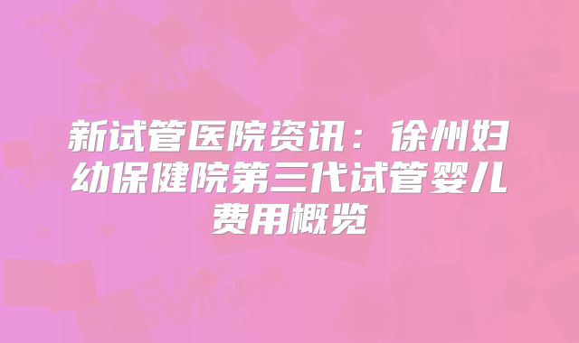新试管医院资讯:徐州妇幼保健院第三代试管婴儿费用概览