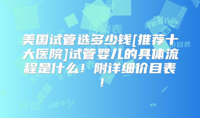 美国试管选多少钱[推荐十大医院]试管婴儿的具体流程是什么！附详细价目表！