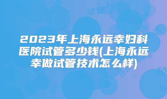 2023年上海永远幸妇科医院试管多少钱(上海永远幸做试管技术怎么样)