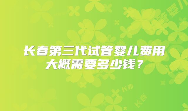 长春第三代试管婴儿费用大概需要多少钱?