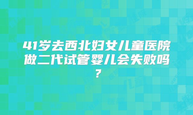 41岁去西北妇女儿童医院做二代试管婴儿会失败吗？