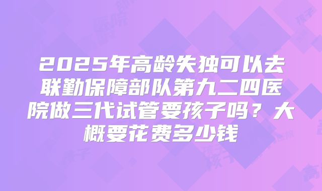 2025年高龄失独可以去联勤保障部队第九二四医院做三代试管要孩子吗?大概要花费多少钱