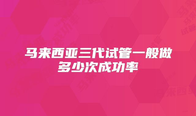 马来西亚三代试管一般做多少次成功率