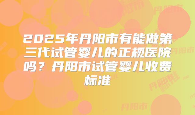 2025年丹阳市有能做第三代试管婴儿的正规医院吗?丹阳市试管婴儿收费标准