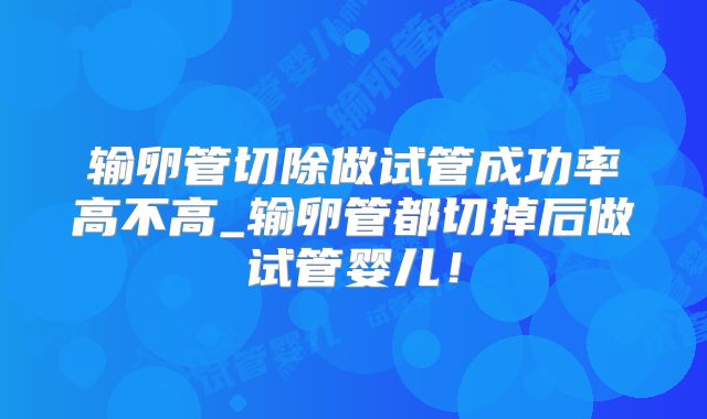 输卵管切除做试管成功率高不高_输卵管都切掉后做试管婴儿！
