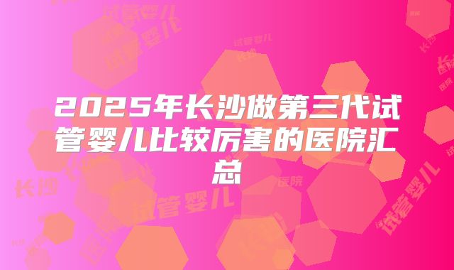 2025年长沙做第三代试管婴儿比较厉害的医院汇总